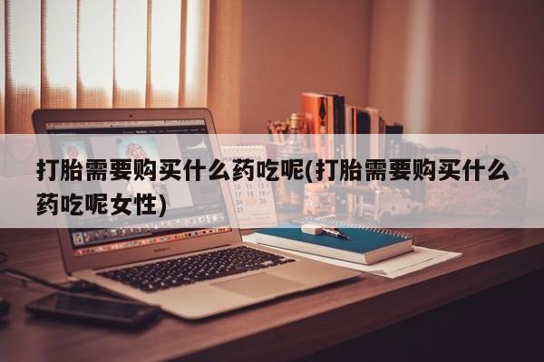 流产药联系方式打胎需要购买什么药吃呢(打胎需要购买什么药吃呢女性)