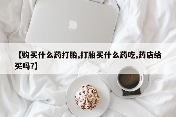流产药联系方式【购买什么药打胎,打胎买什么药吃,药店给买吗?】