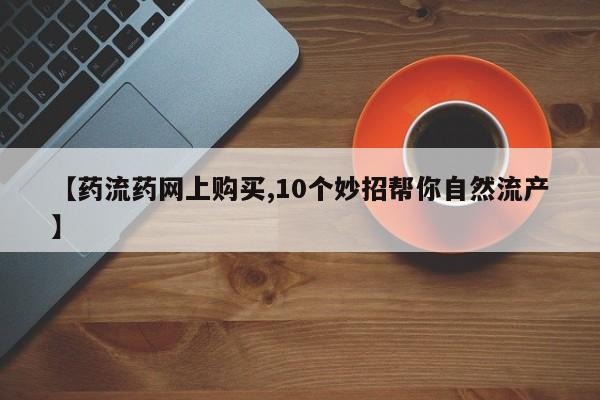 流产药联系方式【药流药网上购买,10个妙招帮你自然流产】