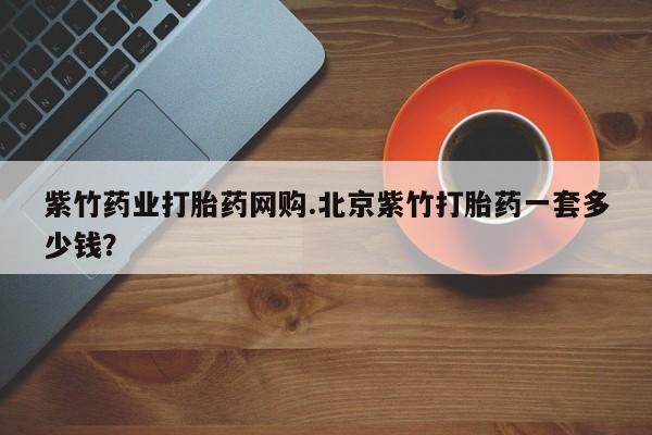 流产药联系方式紫竹药业打胎药网购.北京紫竹打胎药一套多少钱？